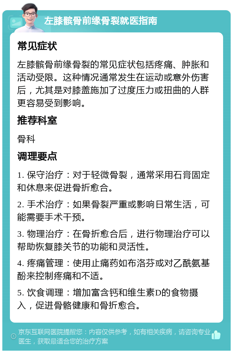 左膝髌骨前缘骨裂就医指南 常见症状 左膝髌骨前缘骨裂的常见症状包括疼痛、肿胀和活动受限。这种情况通常发生在运动或意外伤害后，尤其是对膝盖施加了过度压力或扭曲的人群更容易受到影响。 推荐科室 骨科 调理要点 1. 保守治疗：对于轻微骨裂，通常采用石膏固定和休息来促进骨折愈合。 2. 手术治疗：如果骨裂严重或影响日常生活，可能需要手术干预。 3. 物理治疗：在骨折愈合后，进行物理治疗可以帮助恢复膝关节的功能和灵活性。 4. 疼痛管理：使用止痛药如布洛芬或对乙酰氨基酚来控制疼痛和不适。 5. 饮食调理：增加富含钙和维生素D的食物摄入，促进骨骼健康和骨折愈合。