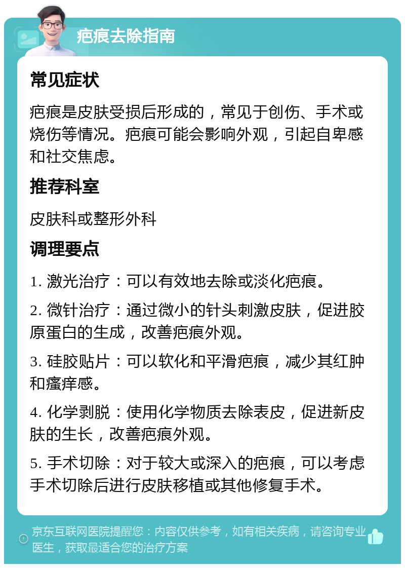 疤痕去除指南 常见症状 疤痕是皮肤受损后形成的，常见于创伤、手术或烧伤等情况。疤痕可能会影响外观，引起自卑感和社交焦虑。 推荐科室 皮肤科或整形外科 调理要点 1. 激光治疗：可以有效地去除或淡化疤痕。 2. 微针治疗：通过微小的针头刺激皮肤，促进胶原蛋白的生成，改善疤痕外观。 3. 硅胶贴片：可以软化和平滑疤痕，减少其红肿和瘙痒感。 4. 化学剥脱：使用化学物质去除表皮，促进新皮肤的生长，改善疤痕外观。 5. 手术切除：对于较大或深入的疤痕，可以考虑手术切除后进行皮肤移植或其他修复手术。