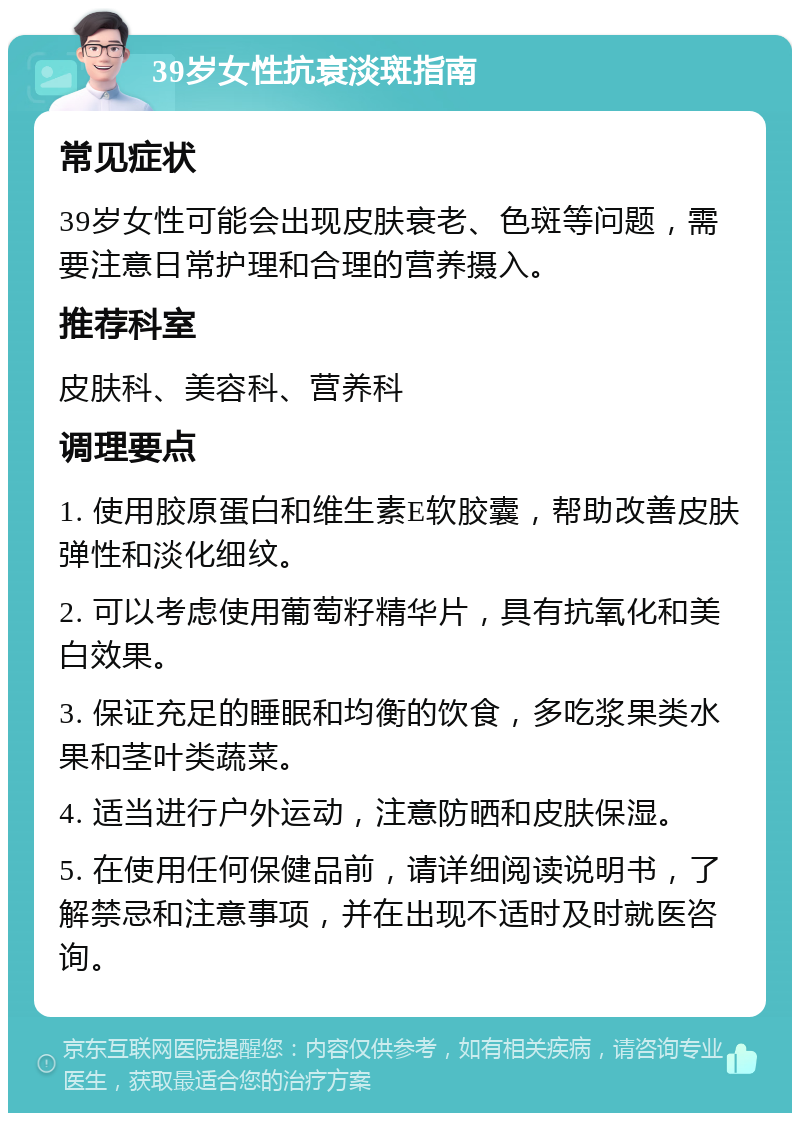 39岁女性抗衰淡斑指南 常见症状 39岁女性可能会出现皮肤衰老、色斑等问题，需要注意日常护理和合理的营养摄入。 推荐科室 皮肤科、美容科、营养科 调理要点 1. 使用胶原蛋白和维生素E软胶囊，帮助改善皮肤弹性和淡化细纹。 2. 可以考虑使用葡萄籽精华片，具有抗氧化和美白效果。 3. 保证充足的睡眠和均衡的饮食，多吃浆果类水果和茎叶类蔬菜。 4. 适当进行户外运动，注意防晒和皮肤保湿。 5. 在使用任何保健品前，请详细阅读说明书，了解禁忌和注意事项，并在出现不适时及时就医咨询。