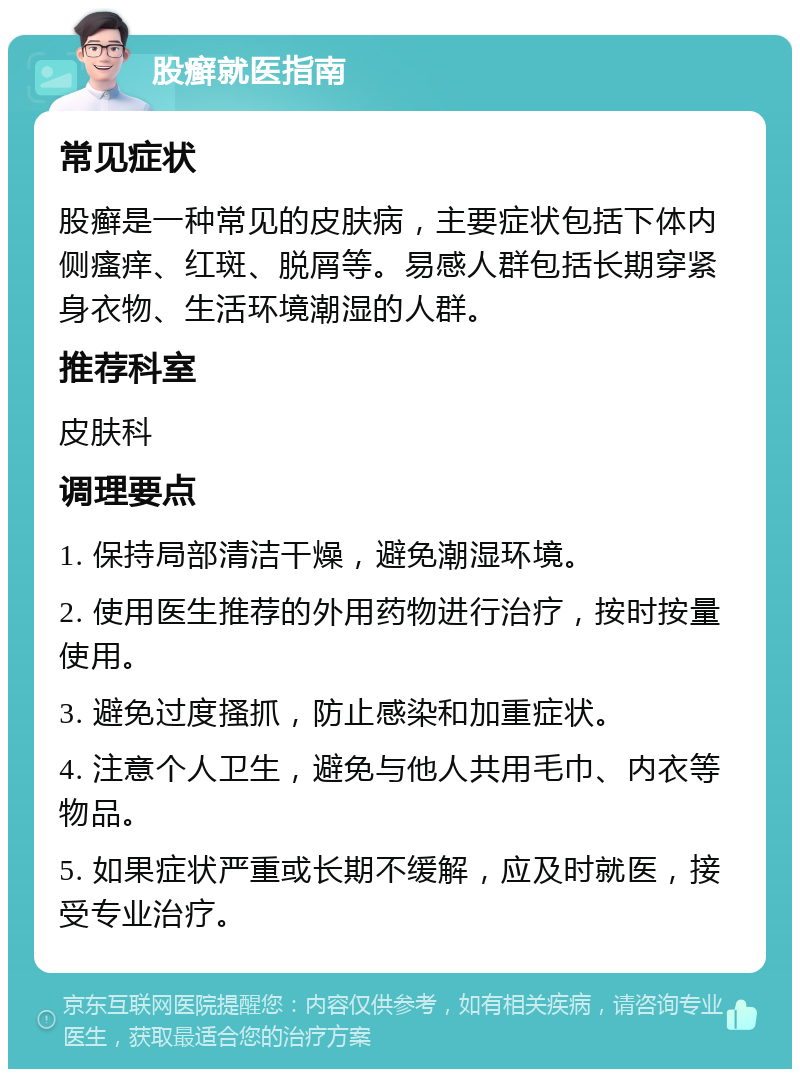 股癣就医指南 常见症状 股癣是一种常见的皮肤病，主要症状包括下体内侧瘙痒、红斑、脱屑等。易感人群包括长期穿紧身衣物、生活环境潮湿的人群。 推荐科室 皮肤科 调理要点 1. 保持局部清洁干燥，避免潮湿环境。 2. 使用医生推荐的外用药物进行治疗，按时按量使用。 3. 避免过度搔抓，防止感染和加重症状。 4. 注意个人卫生，避免与他人共用毛巾、内衣等物品。 5. 如果症状严重或长期不缓解，应及时就医，接受专业治疗。