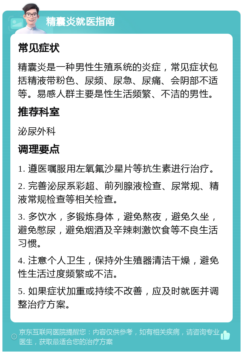 精囊炎就医指南 常见症状 精囊炎是一种男性生殖系统的炎症，常见症状包括精液带粉色、尿频、尿急、尿痛、会阴部不适等。易感人群主要是性生活频繁、不洁的男性。 推荐科室 泌尿外科 调理要点 1. 遵医嘱服用左氧氟沙星片等抗生素进行治疗。 2. 完善泌尿系彩超、前列腺液检查、尿常规、精液常规检查等相关检查。 3. 多饮水，多锻炼身体，避免熬夜，避免久坐，避免憋尿，避免烟酒及辛辣刺激饮食等不良生活习惯。 4. 注意个人卫生，保持外生殖器清洁干燥，避免性生活过度频繁或不洁。 5. 如果症状加重或持续不改善，应及时就医并调整治疗方案。