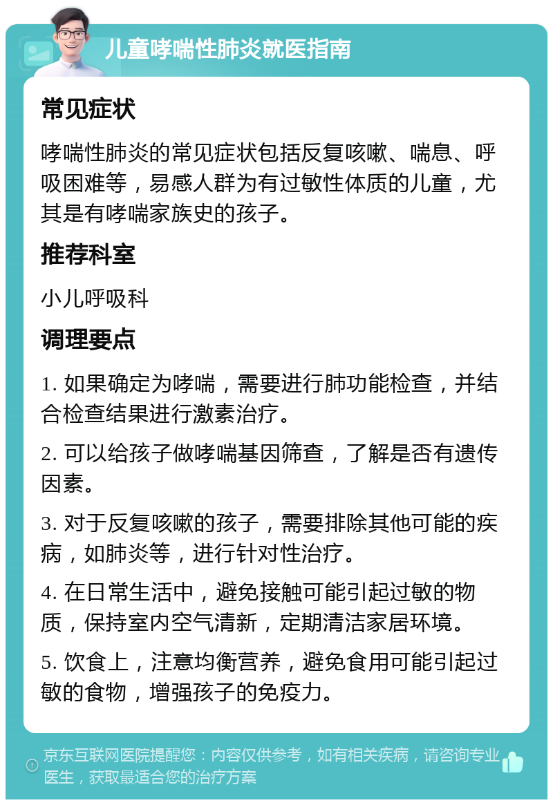 儿童哮喘性肺炎就医指南 常见症状 哮喘性肺炎的常见症状包括反复咳嗽、喘息、呼吸困难等，易感人群为有过敏性体质的儿童，尤其是有哮喘家族史的孩子。 推荐科室 小儿呼吸科 调理要点 1. 如果确定为哮喘，需要进行肺功能检查，并结合检查结果进行激素治疗。 2. 可以给孩子做哮喘基因筛查，了解是否有遗传因素。 3. 对于反复咳嗽的孩子，需要排除其他可能的疾病，如肺炎等，进行针对性治疗。 4. 在日常生活中，避免接触可能引起过敏的物质，保持室内空气清新，定期清洁家居环境。 5. 饮食上，注意均衡营养，避免食用可能引起过敏的食物，增强孩子的免疫力。