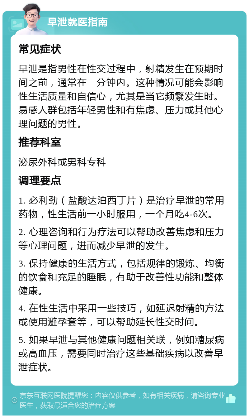 早泄就医指南 常见症状 早泄是指男性在性交过程中，射精发生在预期时间之前，通常在一分钟内。这种情况可能会影响性生活质量和自信心，尤其是当它频繁发生时。易感人群包括年轻男性和有焦虑、压力或其他心理问题的男性。 推荐科室 泌尿外科或男科专科 调理要点 1. 必利劲（盐酸达泊西丁片）是治疗早泄的常用药物，性生活前一小时服用，一个月吃4-6次。 2. 心理咨询和行为疗法可以帮助改善焦虑和压力等心理问题，进而减少早泄的发生。 3. 保持健康的生活方式，包括规律的锻炼、均衡的饮食和充足的睡眠，有助于改善性功能和整体健康。 4. 在性生活中采用一些技巧，如延迟射精的方法或使用避孕套等，可以帮助延长性交时间。 5. 如果早泄与其他健康问题相关联，例如糖尿病或高血压，需要同时治疗这些基础疾病以改善早泄症状。