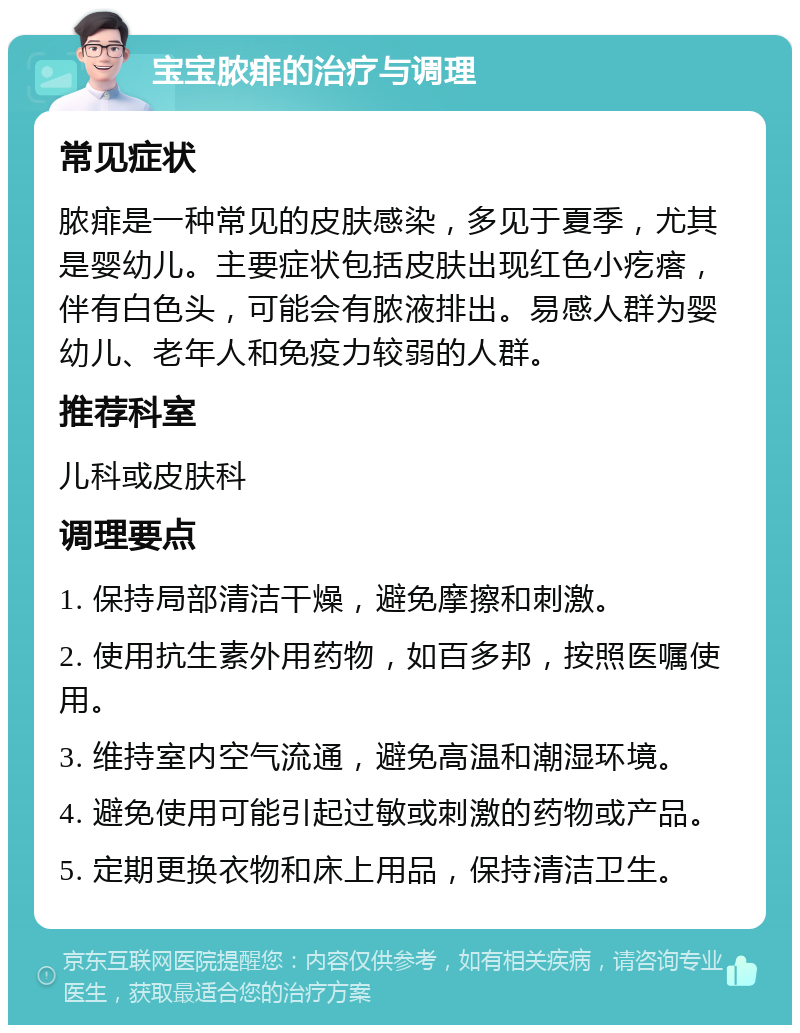 宝宝脓痱的治疗与调理 常见症状 脓痱是一种常见的皮肤感染，多见于夏季，尤其是婴幼儿。主要症状包括皮肤出现红色小疙瘩，伴有白色头，可能会有脓液排出。易感人群为婴幼儿、老年人和免疫力较弱的人群。 推荐科室 儿科或皮肤科 调理要点 1. 保持局部清洁干燥，避免摩擦和刺激。 2. 使用抗生素外用药物，如百多邦，按照医嘱使用。 3. 维持室内空气流通，避免高温和潮湿环境。 4. 避免使用可能引起过敏或刺激的药物或产品。 5. 定期更换衣物和床上用品，保持清洁卫生。