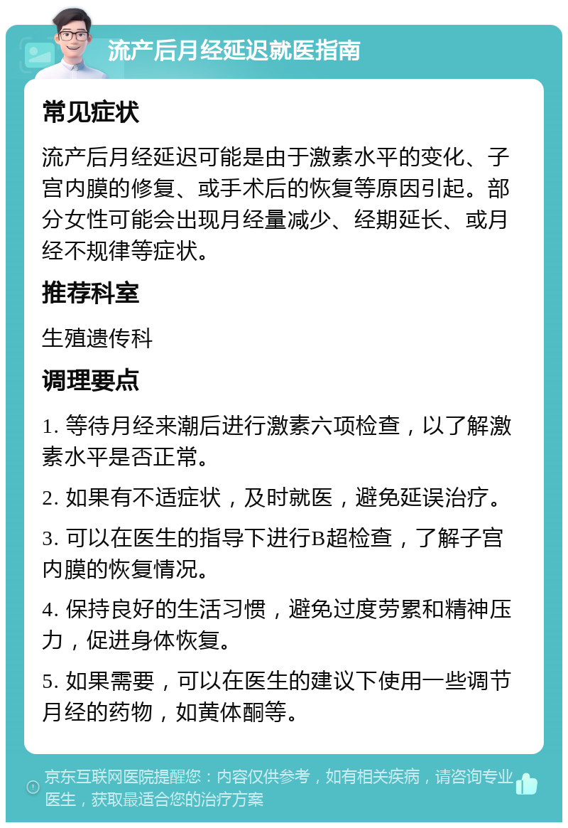 流产后月经延迟就医指南 常见症状 流产后月经延迟可能是由于激素水平的变化、子宫内膜的修复、或手术后的恢复等原因引起。部分女性可能会出现月经量减少、经期延长、或月经不规律等症状。 推荐科室 生殖遗传科 调理要点 1. 等待月经来潮后进行激素六项检查，以了解激素水平是否正常。 2. 如果有不适症状，及时就医，避免延误治疗。 3. 可以在医生的指导下进行B超检查，了解子宫内膜的恢复情况。 4. 保持良好的生活习惯，避免过度劳累和精神压力，促进身体恢复。 5. 如果需要，可以在医生的建议下使用一些调节月经的药物，如黄体酮等。