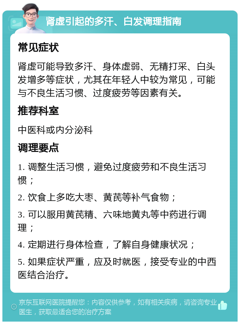 肾虚引起的多汗、白发调理指南 常见症状 肾虚可能导致多汗、身体虚弱、无精打采、白头发增多等症状，尤其在年轻人中较为常见，可能与不良生活习惯、过度疲劳等因素有关。 推荐科室 中医科或内分泌科 调理要点 1. 调整生活习惯，避免过度疲劳和不良生活习惯； 2. 饮食上多吃大枣、黄芪等补气食物； 3. 可以服用黄芪精、六味地黄丸等中药进行调理； 4. 定期进行身体检查，了解自身健康状况； 5. 如果症状严重，应及时就医，接受专业的中西医结合治疗。