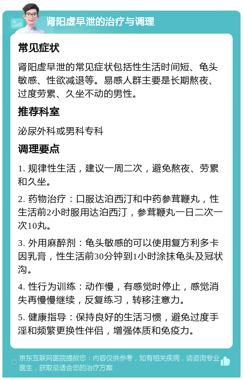 肾阳虚早泄的治疗与调理 常见症状 肾阳虚早泄的常见症状包括性生活时间短、龟头敏感、性欲减退等。易感人群主要是长期熬夜、过度劳累、久坐不动的男性。 推荐科室 泌尿外科或男科专科 调理要点 1. 规律性生活，建议一周二次，避免熬夜、劳累和久坐。 2. 药物治疗：口服达泊西汀和中药参茸鞭丸，性生活前2小时服用达泊西汀，参茸鞭丸一日二次一次10丸。 3. 外用麻醉剂：龟头敏感的可以使用复方利多卡因乳膏，性生活前30分钟到1小时涂抹龟头及冠状沟。 4. 性行为训练：动作慢，有感觉时停止，感觉消失再慢慢继续，反复练习，转移注意力。 5. 健康指导：保持良好的生活习惯，避免过度手淫和频繁更换性伴侣，增强体质和免疫力。