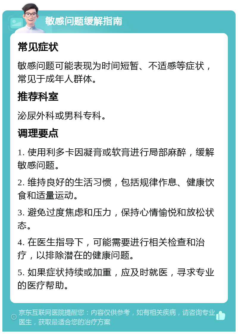 敏感问题缓解指南 常见症状 敏感问题可能表现为时间短暂、不适感等症状，常见于成年人群体。 推荐科室 泌尿外科或男科专科。 调理要点 1. 使用利多卡因凝膏或软膏进行局部麻醉，缓解敏感问题。 2. 维持良好的生活习惯，包括规律作息、健康饮食和适量运动。 3. 避免过度焦虑和压力，保持心情愉悦和放松状态。 4. 在医生指导下，可能需要进行相关检查和治疗，以排除潜在的健康问题。 5. 如果症状持续或加重，应及时就医，寻求专业的医疗帮助。