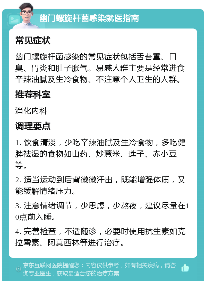 幽门螺旋杆菌感染就医指南 常见症状 幽门螺旋杆菌感染的常见症状包括舌苔重、口臭、胃炎和肚子胀气。易感人群主要是经常进食辛辣油腻及生冷食物、不注意个人卫生的人群。 推荐科室 消化内科 调理要点 1. 饮食清淡，少吃辛辣油腻及生冷食物，多吃健脾祛湿的食物如山药、炒薏米、莲子、赤小豆等。 2. 适当运动到后背微微汗出，既能增强体质，又能缓解情绪压力。 3. 注意情绪调节，少思虑，少熬夜，建议尽量在10点前入睡。 4. 完善检查，不适随诊，必要时使用抗生素如克拉霉素、阿莫西林等进行治疗。