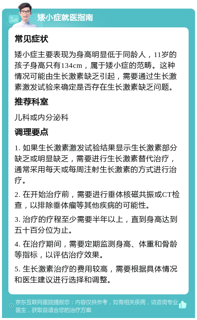 矮小症就医指南 常见症状 矮小症主要表现为身高明显低于同龄人，11岁的孩子身高只有134cm，属于矮小症的范畴。这种情况可能由生长激素缺乏引起，需要通过生长激素激发试验来确定是否存在生长激素缺乏问题。 推荐科室 儿科或内分泌科 调理要点 1. 如果生长激素激发试验结果显示生长激素部分缺乏或明显缺乏，需要进行生长激素替代治疗，通常采用每天或每周注射生长激素的方式进行治疗。 2. 在开始治疗前，需要进行垂体核磁共振或CT检查，以排除垂体瘤等其他疾病的可能性。 3. 治疗的疗程至少需要半年以上，直到身高达到五十百分位为止。 4. 在治疗期间，需要定期监测身高、体重和骨龄等指标，以评估治疗效果。 5. 生长激素治疗的费用较高，需要根据具体情况和医生建议进行选择和调整。