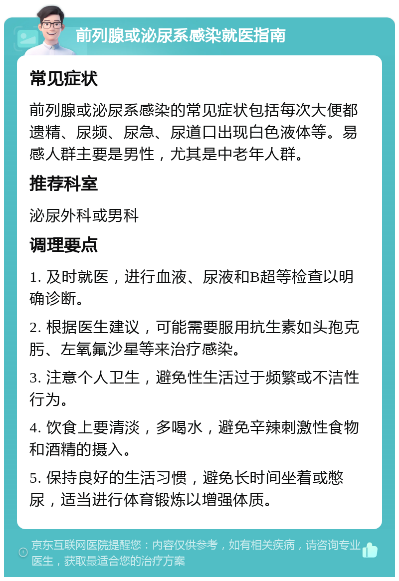 前列腺或泌尿系感染就医指南 常见症状 前列腺或泌尿系感染的常见症状包括每次大便都遗精、尿频、尿急、尿道口出现白色液体等。易感人群主要是男性，尤其是中老年人群。 推荐科室 泌尿外科或男科 调理要点 1. 及时就医，进行血液、尿液和B超等检查以明确诊断。 2. 根据医生建议，可能需要服用抗生素如头孢克肟、左氧氟沙星等来治疗感染。 3. 注意个人卫生，避免性生活过于频繁或不洁性行为。 4. 饮食上要清淡，多喝水，避免辛辣刺激性食物和酒精的摄入。 5. 保持良好的生活习惯，避免长时间坐着或憋尿，适当进行体育锻炼以增强体质。