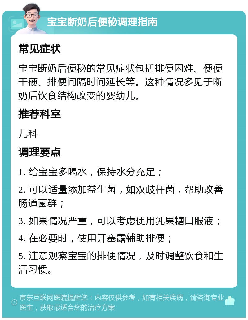 宝宝断奶后便秘调理指南 常见症状 宝宝断奶后便秘的常见症状包括排便困难、便便干硬、排便间隔时间延长等。这种情况多见于断奶后饮食结构改变的婴幼儿。 推荐科室 儿科 调理要点 1. 给宝宝多喝水，保持水分充足； 2. 可以适量添加益生菌，如双歧杆菌，帮助改善肠道菌群； 3. 如果情况严重，可以考虑使用乳果糖口服液； 4. 在必要时，使用开塞露辅助排便； 5. 注意观察宝宝的排便情况，及时调整饮食和生活习惯。