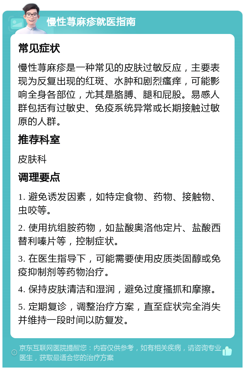 慢性荨麻疹就医指南 常见症状 慢性荨麻疹是一种常见的皮肤过敏反应，主要表现为反复出现的红斑、水肿和剧烈瘙痒，可能影响全身各部位，尤其是胳膊、腿和屁股。易感人群包括有过敏史、免疫系统异常或长期接触过敏原的人群。 推荐科室 皮肤科 调理要点 1. 避免诱发因素，如特定食物、药物、接触物、虫咬等。 2. 使用抗组胺药物，如盐酸奥洛他定片、盐酸西替利嗪片等，控制症状。 3. 在医生指导下，可能需要使用皮质类固醇或免疫抑制剂等药物治疗。 4. 保持皮肤清洁和湿润，避免过度搔抓和摩擦。 5. 定期复诊，调整治疗方案，直至症状完全消失并维持一段时间以防复发。