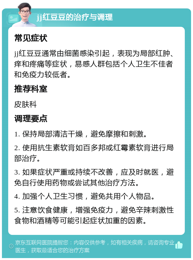 jj红豆豆的治疗与调理 常见症状 jj红豆豆通常由细菌感染引起，表现为局部红肿、痒和疼痛等症状，易感人群包括个人卫生不佳者和免疫力较低者。 推荐科室 皮肤科 调理要点 1. 保持局部清洁干燥，避免摩擦和刺激。 2. 使用抗生素软膏如百多邦或红霉素软膏进行局部治疗。 3. 如果症状严重或持续不改善，应及时就医，避免自行使用药物或尝试其他治疗方法。 4. 加强个人卫生习惯，避免共用个人物品。 5. 注意饮食健康，增强免疫力，避免辛辣刺激性食物和酒精等可能引起症状加重的因素。