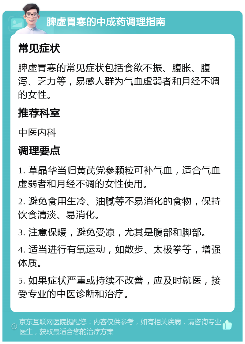 脾虚胃寒的中成药调理指南 常见症状 脾虚胃寒的常见症状包括食欲不振、腹胀、腹泻、乏力等，易感人群为气血虚弱者和月经不调的女性。 推荐科室 中医内科 调理要点 1. 草晶华当归黄芪党参颗粒可补气血，适合气血虚弱者和月经不调的女性使用。 2. 避免食用生冷、油腻等不易消化的食物，保持饮食清淡、易消化。 3. 注意保暖，避免受凉，尤其是腹部和脚部。 4. 适当进行有氧运动，如散步、太极拳等，增强体质。 5. 如果症状严重或持续不改善，应及时就医，接受专业的中医诊断和治疗。