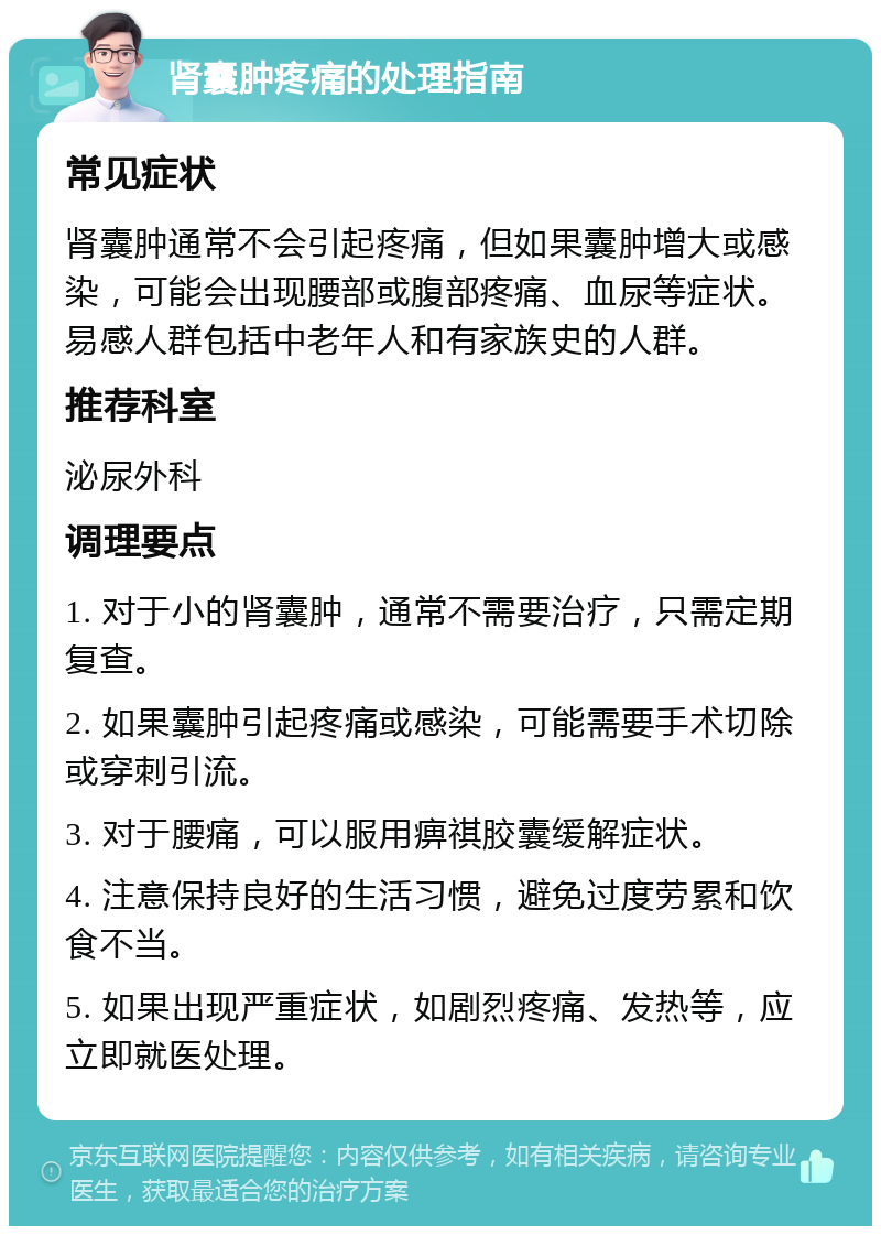 肾囊肿疼痛的处理指南 常见症状 肾囊肿通常不会引起疼痛，但如果囊肿增大或感染，可能会出现腰部或腹部疼痛、血尿等症状。易感人群包括中老年人和有家族史的人群。 推荐科室 泌尿外科 调理要点 1. 对于小的肾囊肿，通常不需要治疗，只需定期复查。 2. 如果囊肿引起疼痛或感染，可能需要手术切除或穿刺引流。 3. 对于腰痛，可以服用痹祺胶囊缓解症状。 4. 注意保持良好的生活习惯，避免过度劳累和饮食不当。 5. 如果出现严重症状，如剧烈疼痛、发热等，应立即就医处理。