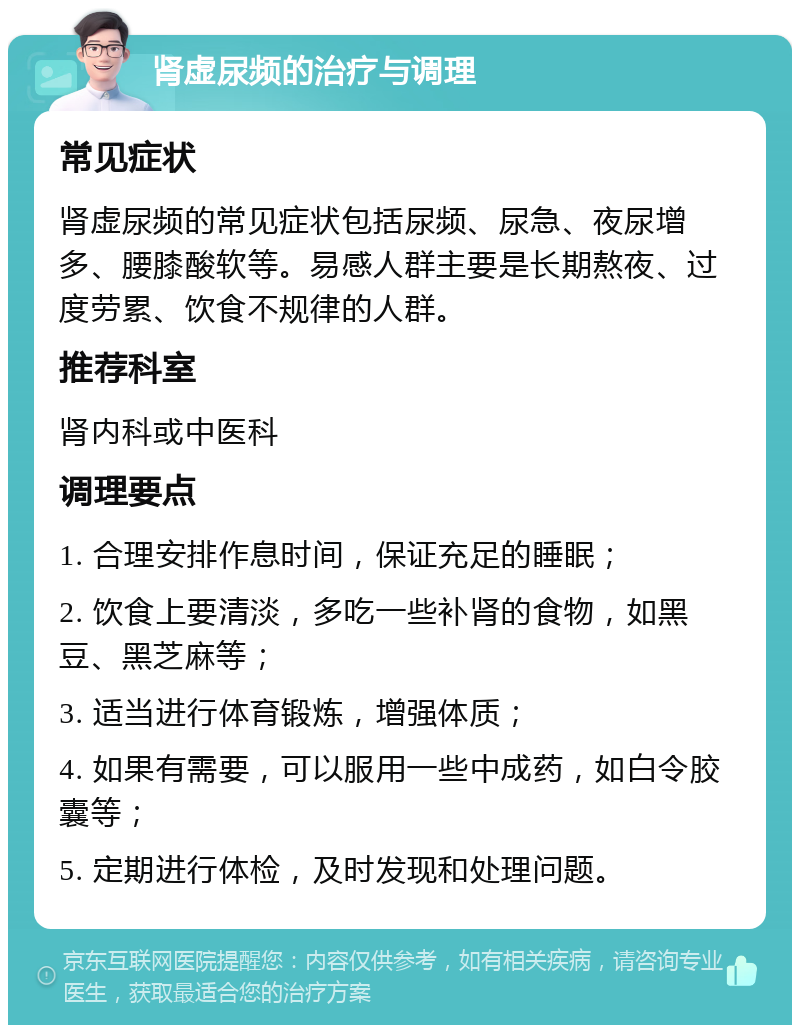 肾虚尿频的治疗与调理 常见症状 肾虚尿频的常见症状包括尿频、尿急、夜尿增多、腰膝酸软等。易感人群主要是长期熬夜、过度劳累、饮食不规律的人群。 推荐科室 肾内科或中医科 调理要点 1. 合理安排作息时间，保证充足的睡眠； 2. 饮食上要清淡，多吃一些补肾的食物，如黑豆、黑芝麻等； 3. 适当进行体育锻炼，增强体质； 4. 如果有需要，可以服用一些中成药，如白令胶囊等； 5. 定期进行体检，及时发现和处理问题。