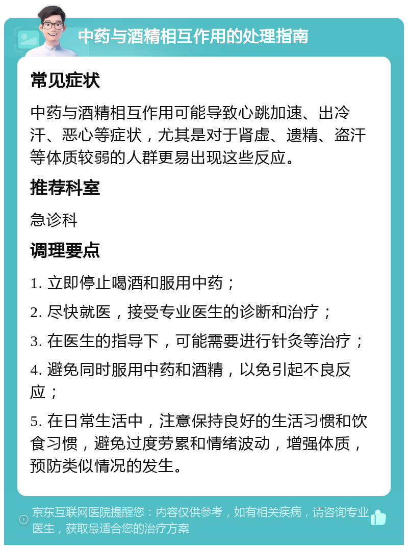 中药与酒精相互作用的处理指南 常见症状 中药与酒精相互作用可能导致心跳加速、出冷汗、恶心等症状，尤其是对于肾虚、遗精、盗汗等体质较弱的人群更易出现这些反应。 推荐科室 急诊科 调理要点 1. 立即停止喝酒和服用中药； 2. 尽快就医，接受专业医生的诊断和治疗； 3. 在医生的指导下，可能需要进行针灸等治疗； 4. 避免同时服用中药和酒精，以免引起不良反应； 5. 在日常生活中，注意保持良好的生活习惯和饮食习惯，避免过度劳累和情绪波动，增强体质，预防类似情况的发生。