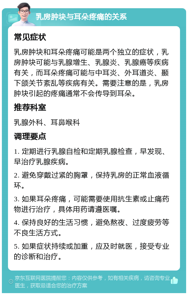 乳房肿块与耳朵疼痛的关系 常见症状 乳房肿块和耳朵疼痛可能是两个独立的症状，乳房肿块可能与乳腺增生、乳腺炎、乳腺癌等疾病有关，而耳朵疼痛可能与中耳炎、外耳道炎、颞下颌关节紊乱等疾病有关。需要注意的是，乳房肿块引起的疼痛通常不会传导到耳朵。 推荐科室 乳腺外科、耳鼻喉科 调理要点 1. 定期进行乳腺自检和定期乳腺检查，早发现、早治疗乳腺疾病。 2. 避免穿戴过紧的胸罩，保持乳房的正常血液循环。 3. 如果耳朵疼痛，可能需要使用抗生素或止痛药物进行治疗，具体用药请遵医嘱。 4. 保持良好的生活习惯，避免熬夜、过度疲劳等不良生活方式。 5. 如果症状持续或加重，应及时就医，接受专业的诊断和治疗。