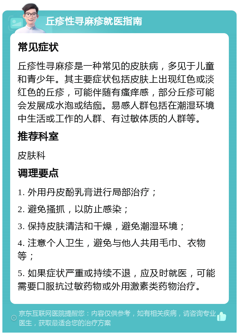 丘疹性寻麻疹就医指南 常见症状 丘疹性寻麻疹是一种常见的皮肤病，多见于儿童和青少年。其主要症状包括皮肤上出现红色或淡红色的丘疹，可能伴随有瘙痒感，部分丘疹可能会发展成水泡或结痂。易感人群包括在潮湿环境中生活或工作的人群、有过敏体质的人群等。 推荐科室 皮肤科 调理要点 1. 外用丹皮酚乳膏进行局部治疗； 2. 避免搔抓，以防止感染； 3. 保持皮肤清洁和干燥，避免潮湿环境； 4. 注意个人卫生，避免与他人共用毛巾、衣物等； 5. 如果症状严重或持续不退，应及时就医，可能需要口服抗过敏药物或外用激素类药物治疗。