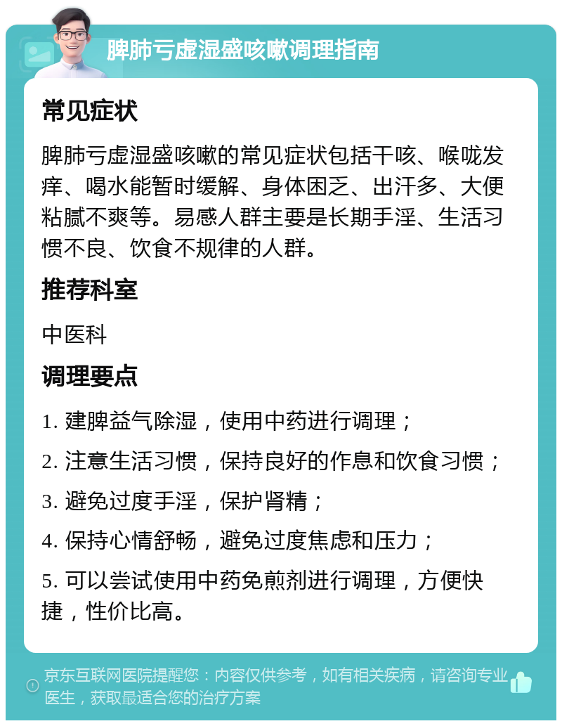 脾肺亏虚湿盛咳嗽调理指南 常见症状 脾肺亏虚湿盛咳嗽的常见症状包括干咳、喉咙发痒、喝水能暂时缓解、身体困乏、出汗多、大便粘腻不爽等。易感人群主要是长期手淫、生活习惯不良、饮食不规律的人群。 推荐科室 中医科 调理要点 1. 建脾益气除湿，使用中药进行调理； 2. 注意生活习惯，保持良好的作息和饮食习惯； 3. 避免过度手淫，保护肾精； 4. 保持心情舒畅，避免过度焦虑和压力； 5. 可以尝试使用中药免煎剂进行调理，方便快捷，性价比高。