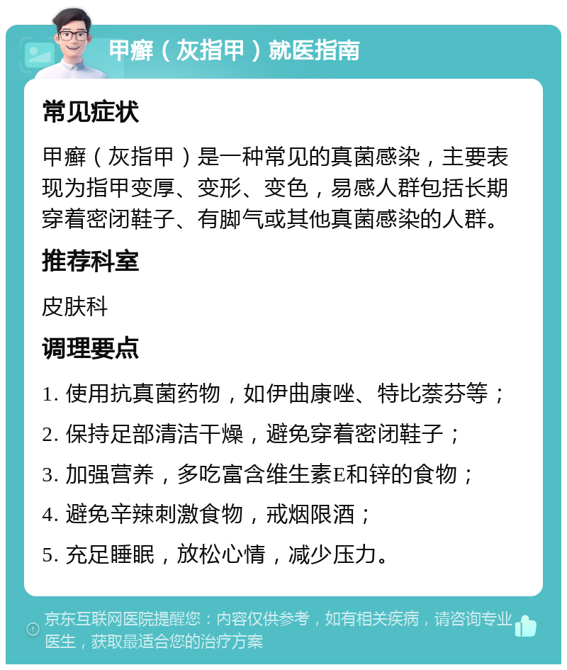 甲癣（灰指甲）就医指南 常见症状 甲癣（灰指甲）是一种常见的真菌感染，主要表现为指甲变厚、变形、变色，易感人群包括长期穿着密闭鞋子、有脚气或其他真菌感染的人群。 推荐科室 皮肤科 调理要点 1. 使用抗真菌药物，如伊曲康唑、特比萘芬等； 2. 保持足部清洁干燥，避免穿着密闭鞋子； 3. 加强营养，多吃富含维生素E和锌的食物； 4. 避免辛辣刺激食物，戒烟限酒； 5. 充足睡眠，放松心情，减少压力。