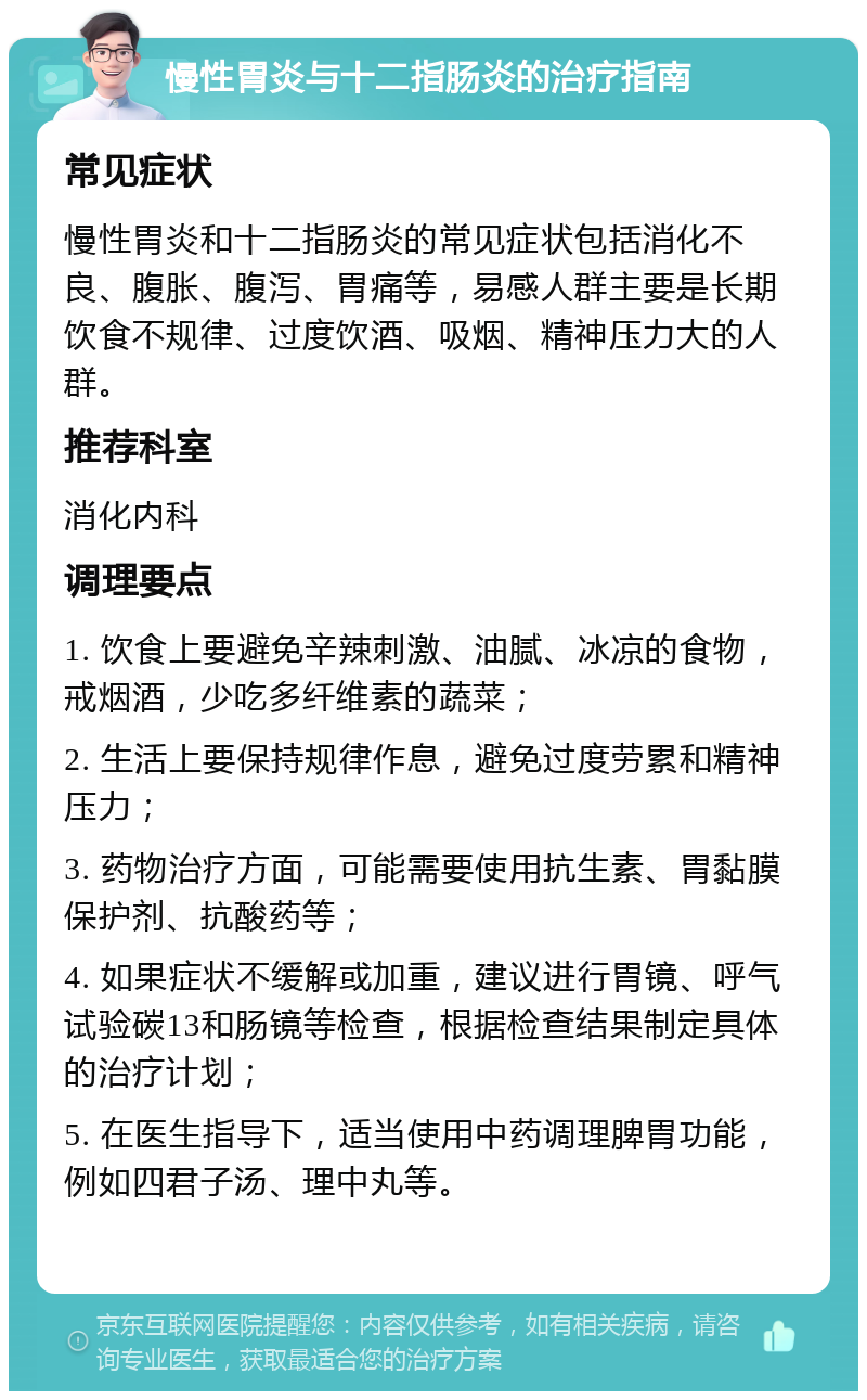 慢性胃炎与十二指肠炎的治疗指南 常见症状 慢性胃炎和十二指肠炎的常见症状包括消化不良、腹胀、腹泻、胃痛等，易感人群主要是长期饮食不规律、过度饮酒、吸烟、精神压力大的人群。 推荐科室 消化内科 调理要点 1. 饮食上要避免辛辣刺激、油腻、冰凉的食物，戒烟酒，少吃多纤维素的蔬菜； 2. 生活上要保持规律作息，避免过度劳累和精神压力； 3. 药物治疗方面，可能需要使用抗生素、胃黏膜保护剂、抗酸药等； 4. 如果症状不缓解或加重，建议进行胃镜、呼气试验碳13和肠镜等检查，根据检查结果制定具体的治疗计划； 5. 在医生指导下，适当使用中药调理脾胃功能，例如四君子汤、理中丸等。