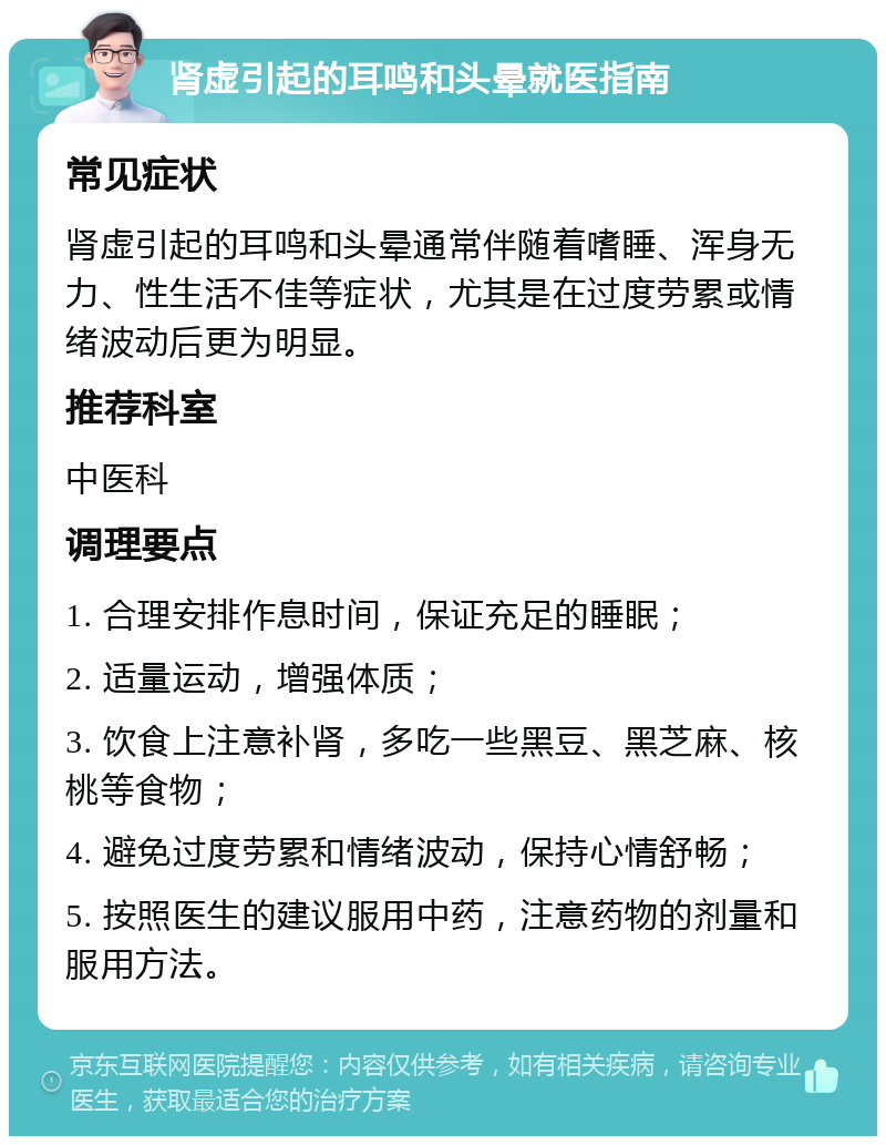 肾虚引起的耳鸣和头晕就医指南 常见症状 肾虚引起的耳鸣和头晕通常伴随着嗜睡、浑身无力、性生活不佳等症状，尤其是在过度劳累或情绪波动后更为明显。 推荐科室 中医科 调理要点 1. 合理安排作息时间，保证充足的睡眠； 2. 适量运动，增强体质； 3. 饮食上注意补肾，多吃一些黑豆、黑芝麻、核桃等食物； 4. 避免过度劳累和情绪波动，保持心情舒畅； 5. 按照医生的建议服用中药，注意药物的剂量和服用方法。