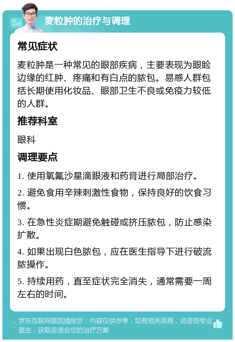 麦粒肿的治疗与调理 常见症状 麦粒肿是一种常见的眼部疾病，主要表现为眼睑边缘的红肿、疼痛和有白点的脓包。易感人群包括长期使用化妆品、眼部卫生不良或免疫力较低的人群。 推荐科室 眼科 调理要点 1. 使用氧氟沙星滴眼液和药膏进行局部治疗。 2. 避免食用辛辣刺激性食物，保持良好的饮食习惯。 3. 在急性炎症期避免触碰或挤压脓包，防止感染扩散。 4. 如果出现白色脓包，应在医生指导下进行破流脓操作。 5. 持续用药，直至症状完全消失，通常需要一周左右的时间。