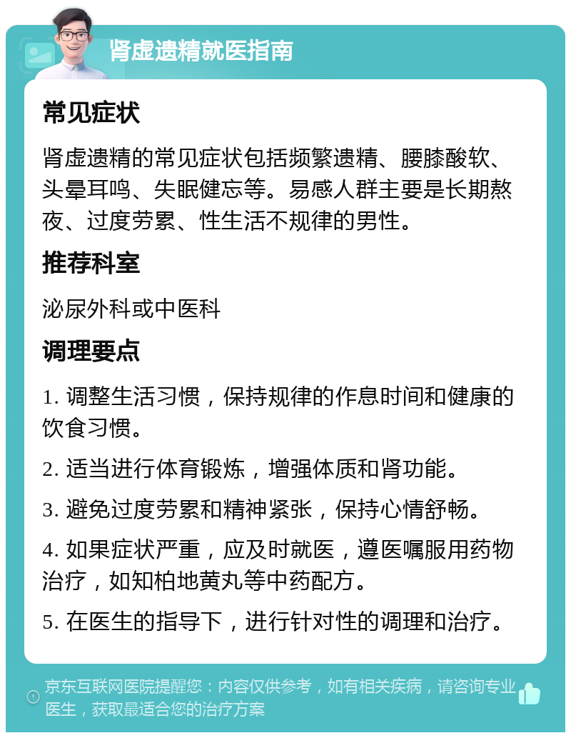 肾虚遗精就医指南 常见症状 肾虚遗精的常见症状包括频繁遗精、腰膝酸软、头晕耳鸣、失眠健忘等。易感人群主要是长期熬夜、过度劳累、性生活不规律的男性。 推荐科室 泌尿外科或中医科 调理要点 1. 调整生活习惯，保持规律的作息时间和健康的饮食习惯。 2. 适当进行体育锻炼，增强体质和肾功能。 3. 避免过度劳累和精神紧张，保持心情舒畅。 4. 如果症状严重，应及时就医，遵医嘱服用药物治疗，如知柏地黄丸等中药配方。 5. 在医生的指导下，进行针对性的调理和治疗。