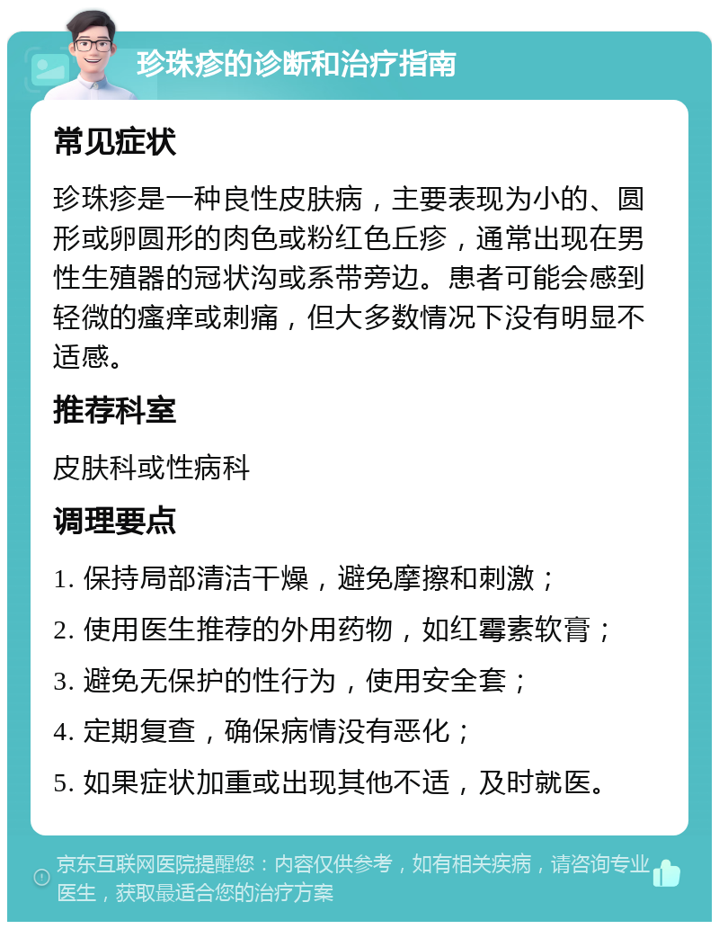 珍珠疹的诊断和治疗指南 常见症状 珍珠疹是一种良性皮肤病，主要表现为小的、圆形或卵圆形的肉色或粉红色丘疹，通常出现在男性生殖器的冠状沟或系带旁边。患者可能会感到轻微的瘙痒或刺痛，但大多数情况下没有明显不适感。 推荐科室 皮肤科或性病科 调理要点 1. 保持局部清洁干燥，避免摩擦和刺激； 2. 使用医生推荐的外用药物，如红霉素软膏； 3. 避免无保护的性行为，使用安全套； 4. 定期复查，确保病情没有恶化； 5. 如果症状加重或出现其他不适，及时就医。