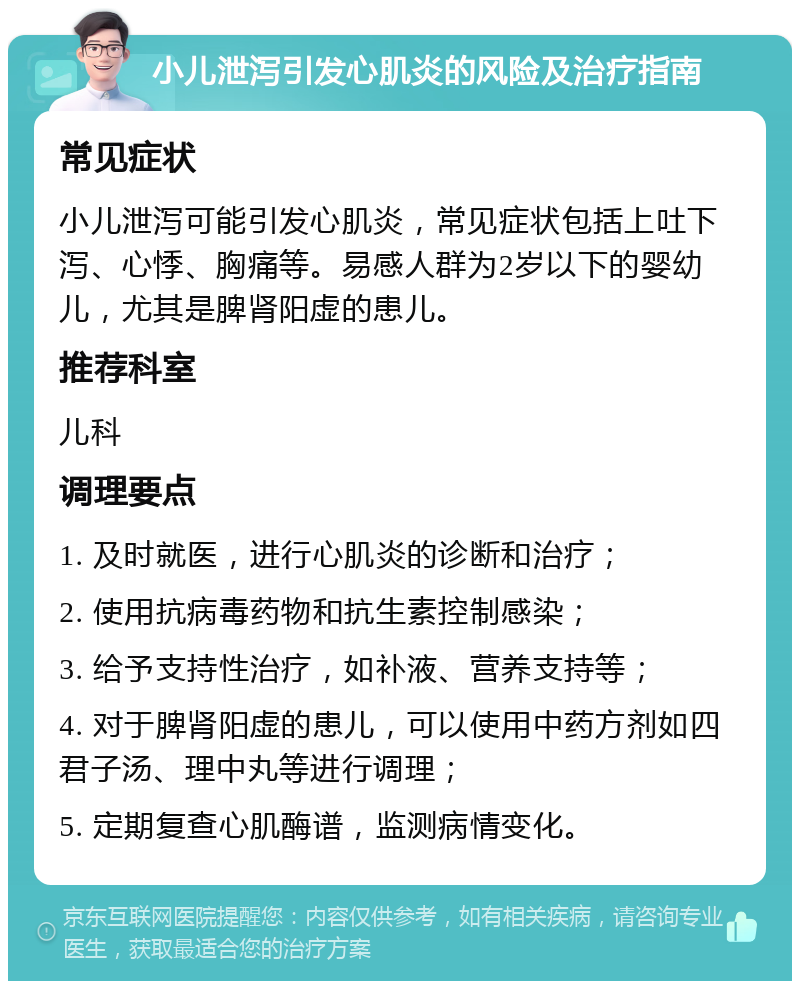 小儿泄泻引发心肌炎的风险及治疗指南 常见症状 小儿泄泻可能引发心肌炎，常见症状包括上吐下泻、心悸、胸痛等。易感人群为2岁以下的婴幼儿，尤其是脾肾阳虚的患儿。 推荐科室 儿科 调理要点 1. 及时就医，进行心肌炎的诊断和治疗； 2. 使用抗病毒药物和抗生素控制感染； 3. 给予支持性治疗，如补液、营养支持等； 4. 对于脾肾阳虚的患儿，可以使用中药方剂如四君子汤、理中丸等进行调理； 5. 定期复查心肌酶谱，监测病情变化。