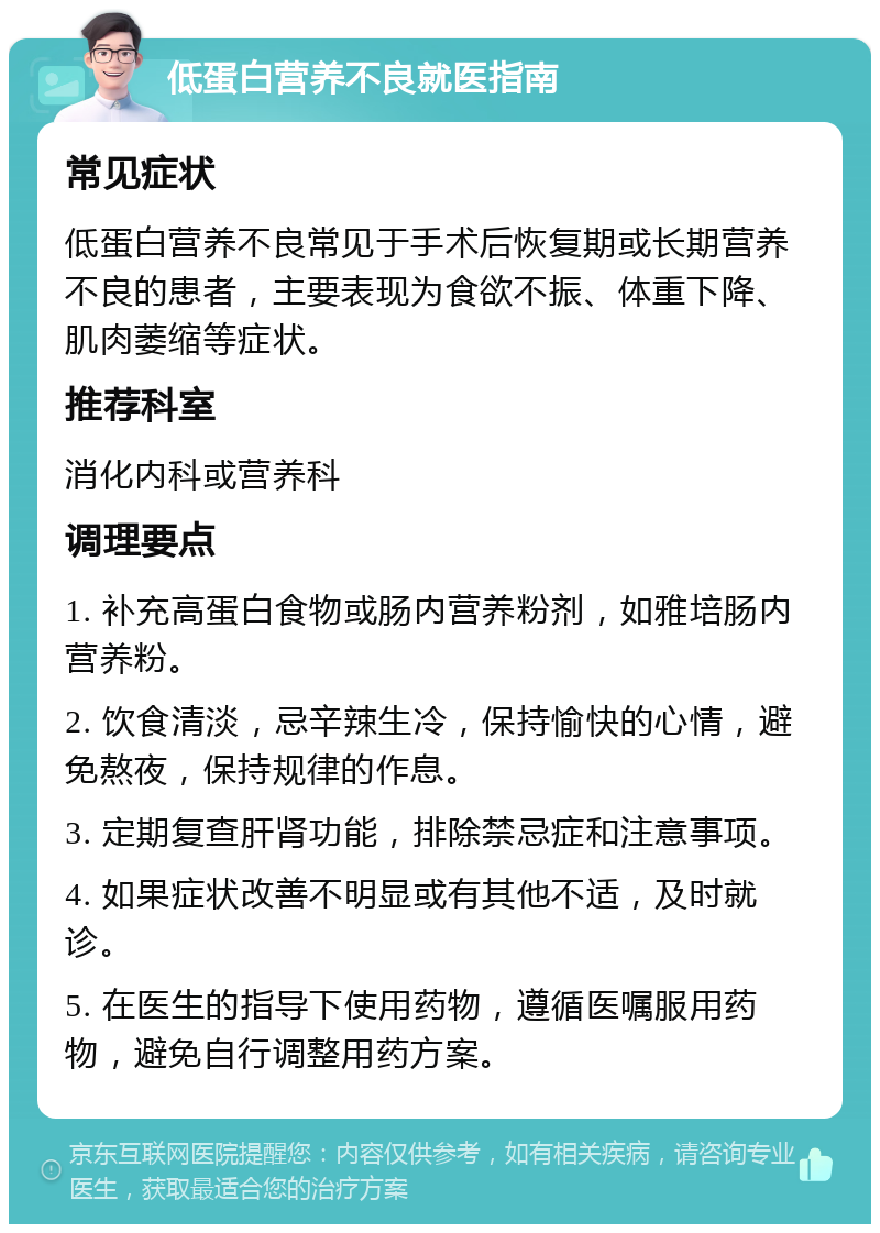 低蛋白营养不良就医指南 常见症状 低蛋白营养不良常见于手术后恢复期或长期营养不良的患者，主要表现为食欲不振、体重下降、肌肉萎缩等症状。 推荐科室 消化内科或营养科 调理要点 1. 补充高蛋白食物或肠内营养粉剂，如雅培肠内营养粉。 2. 饮食清淡，忌辛辣生冷，保持愉快的心情，避免熬夜，保持规律的作息。 3. 定期复查肝肾功能，排除禁忌症和注意事项。 4. 如果症状改善不明显或有其他不适，及时就诊。 5. 在医生的指导下使用药物，遵循医嘱服用药物，避免自行调整用药方案。