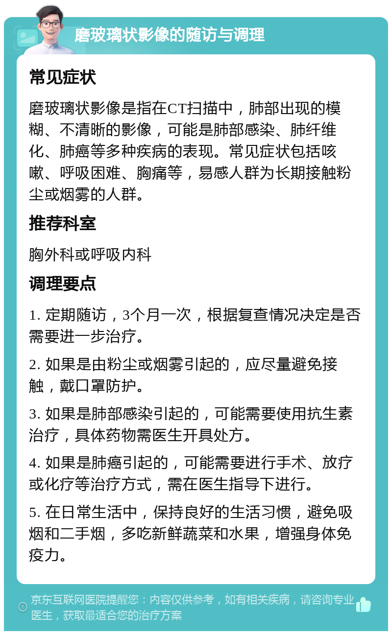 磨玻璃状影像的随访与调理 常见症状 磨玻璃状影像是指在CT扫描中，肺部出现的模糊、不清晰的影像，可能是肺部感染、肺纤维化、肺癌等多种疾病的表现。常见症状包括咳嗽、呼吸困难、胸痛等，易感人群为长期接触粉尘或烟雾的人群。 推荐科室 胸外科或呼吸内科 调理要点 1. 定期随访，3个月一次，根据复查情况决定是否需要进一步治疗。 2. 如果是由粉尘或烟雾引起的，应尽量避免接触，戴口罩防护。 3. 如果是肺部感染引起的，可能需要使用抗生素治疗，具体药物需医生开具处方。 4. 如果是肺癌引起的，可能需要进行手术、放疗或化疗等治疗方式，需在医生指导下进行。 5. 在日常生活中，保持良好的生活习惯，避免吸烟和二手烟，多吃新鲜蔬菜和水果，增强身体免疫力。