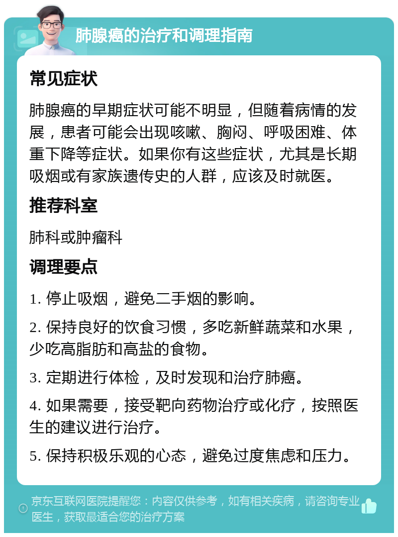 肺腺癌的治疗和调理指南 常见症状 肺腺癌的早期症状可能不明显，但随着病情的发展，患者可能会出现咳嗽、胸闷、呼吸困难、体重下降等症状。如果你有这些症状，尤其是长期吸烟或有家族遗传史的人群，应该及时就医。 推荐科室 肺科或肿瘤科 调理要点 1. 停止吸烟，避免二手烟的影响。 2. 保持良好的饮食习惯，多吃新鲜蔬菜和水果，少吃高脂肪和高盐的食物。 3. 定期进行体检，及时发现和治疗肺癌。 4. 如果需要，接受靶向药物治疗或化疗，按照医生的建议进行治疗。 5. 保持积极乐观的心态，避免过度焦虑和压力。