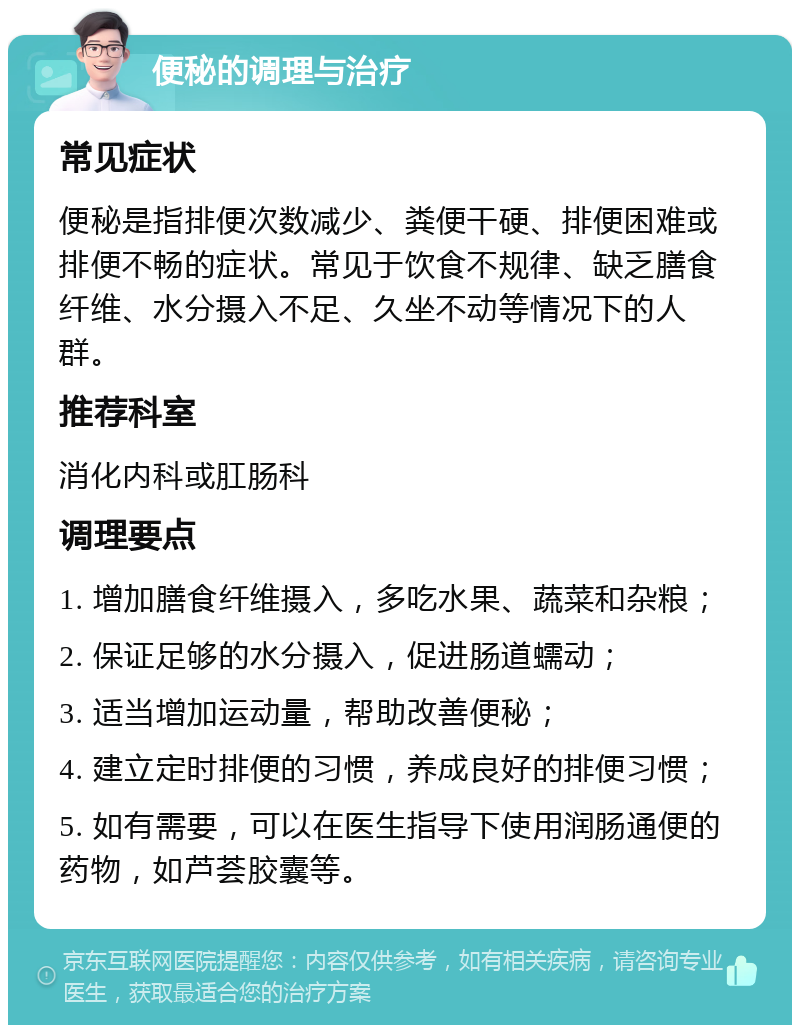 便秘的调理与治疗 常见症状 便秘是指排便次数减少、粪便干硬、排便困难或排便不畅的症状。常见于饮食不规律、缺乏膳食纤维、水分摄入不足、久坐不动等情况下的人群。 推荐科室 消化内科或肛肠科 调理要点 1. 增加膳食纤维摄入，多吃水果、蔬菜和杂粮； 2. 保证足够的水分摄入，促进肠道蠕动； 3. 适当增加运动量，帮助改善便秘； 4. 建立定时排便的习惯，养成良好的排便习惯； 5. 如有需要，可以在医生指导下使用润肠通便的药物，如芦荟胶囊等。