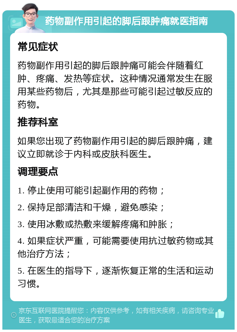 药物副作用引起的脚后跟肿痛就医指南 常见症状 药物副作用引起的脚后跟肿痛可能会伴随着红肿、疼痛、发热等症状。这种情况通常发生在服用某些药物后，尤其是那些可能引起过敏反应的药物。 推荐科室 如果您出现了药物副作用引起的脚后跟肿痛，建议立即就诊于内科或皮肤科医生。 调理要点 1. 停止使用可能引起副作用的药物； 2. 保持足部清洁和干燥，避免感染； 3. 使用冰敷或热敷来缓解疼痛和肿胀； 4. 如果症状严重，可能需要使用抗过敏药物或其他治疗方法； 5. 在医生的指导下，逐渐恢复正常的生活和运动习惯。