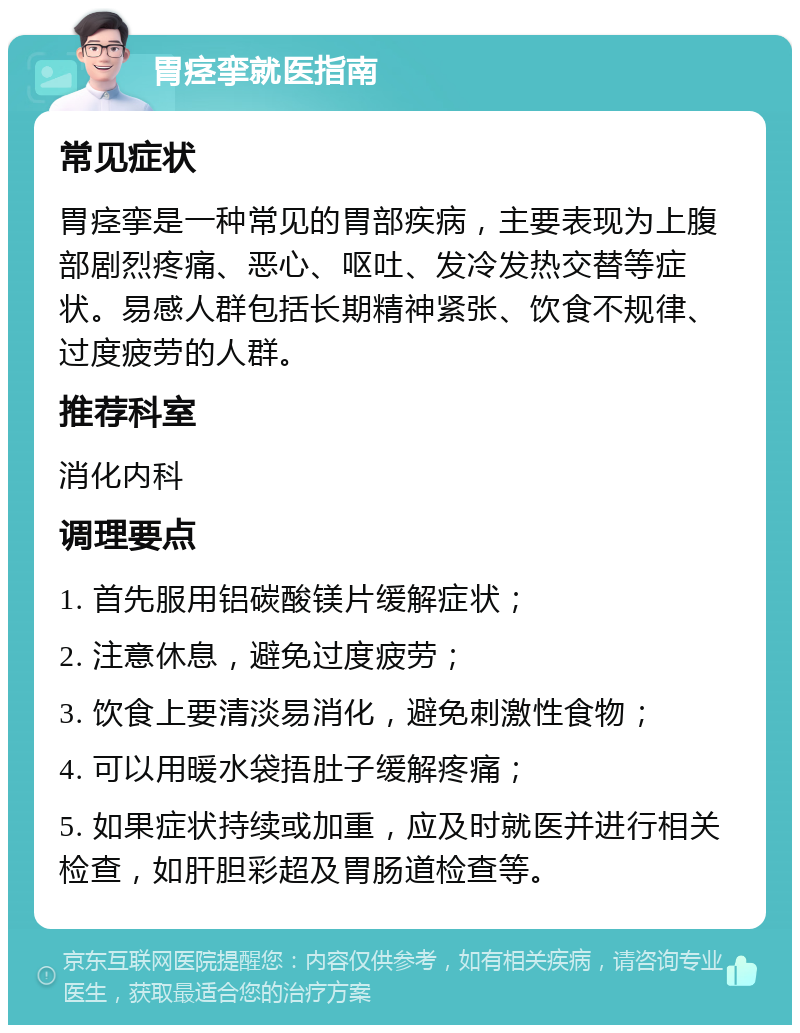 胃痉挛就医指南 常见症状 胃痉挛是一种常见的胃部疾病，主要表现为上腹部剧烈疼痛、恶心、呕吐、发冷发热交替等症状。易感人群包括长期精神紧张、饮食不规律、过度疲劳的人群。 推荐科室 消化内科 调理要点 1. 首先服用铝碳酸镁片缓解症状； 2. 注意休息，避免过度疲劳； 3. 饮食上要清淡易消化，避免刺激性食物； 4. 可以用暖水袋捂肚子缓解疼痛； 5. 如果症状持续或加重，应及时就医并进行相关检查，如肝胆彩超及胃肠道检查等。