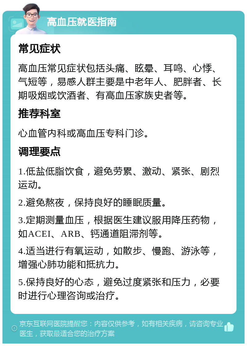 高血压就医指南 常见症状 高血压常见症状包括头痛、眩晕、耳鸣、心悸、气短等，易感人群主要是中老年人、肥胖者、长期吸烟或饮酒者、有高血压家族史者等。 推荐科室 心血管内科或高血压专科门诊。 调理要点 1.低盐低脂饮食，避免劳累、激动、紧张、剧烈运动。 2.避免熬夜，保持良好的睡眠质量。 3.定期测量血压，根据医生建议服用降压药物，如ACEI、ARB、钙通道阻滞剂等。 4.适当进行有氧运动，如散步、慢跑、游泳等，增强心肺功能和抵抗力。 5.保持良好的心态，避免过度紧张和压力，必要时进行心理咨询或治疗。