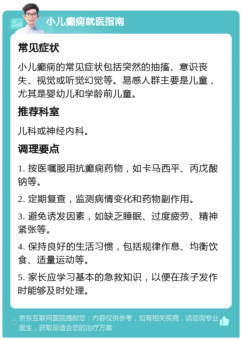 小儿癫痫就医指南 常见症状 小儿癫痫的常见症状包括突然的抽搐、意识丧失、视觉或听觉幻觉等。易感人群主要是儿童，尤其是婴幼儿和学龄前儿童。 推荐科室 儿科或神经内科。 调理要点 1. 按医嘱服用抗癫痫药物，如卡马西平、丙戊酸钠等。 2. 定期复查，监测病情变化和药物副作用。 3. 避免诱发因素，如缺乏睡眠、过度疲劳、精神紧张等。 4. 保持良好的生活习惯，包括规律作息、均衡饮食、适量运动等。 5. 家长应学习基本的急救知识，以便在孩子发作时能够及时处理。