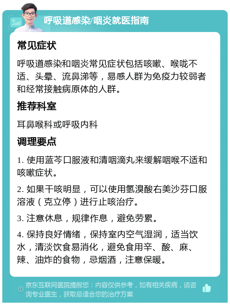 呼吸道感染/咽炎就医指南 常见症状 呼吸道感染和咽炎常见症状包括咳嗽、喉咙不适、头晕、流鼻涕等，易感人群为免疫力较弱者和经常接触病原体的人群。 推荐科室 耳鼻喉科或呼吸内科 调理要点 1. 使用蓝芩口服液和清咽滴丸来缓解咽喉不适和咳嗽症状。 2. 如果干咳明显，可以使用氢溴酸右美沙芬口服溶液（克立停）进行止咳治疗。 3. 注意休息，规律作息，避免劳累。 4. 保持良好情绪，保持室内空气湿润，适当饮水，清淡饮食易消化，避免食用辛、酸、麻、辣、油炸的食物，忌烟酒，注意保暖。