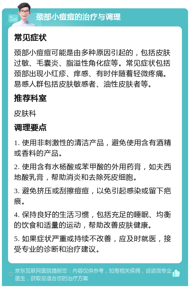 颈部小痘痘的治疗与调理 常见症状 颈部小痘痘可能是由多种原因引起的，包括皮肤过敏、毛囊炎、脂溢性角化症等。常见症状包括颈部出现小红疹、痒感、有时伴随着轻微疼痛。易感人群包括皮肤敏感者、油性皮肤者等。 推荐科室 皮肤科 调理要点 1. 使用非刺激性的清洁产品，避免使用含有酒精或香料的产品。 2. 使用含有水杨酸或苯甲酸的外用药膏，如夫西地酸乳膏，帮助消炎和去除死皮细胞。 3. 避免挤压或刮擦痘痘，以免引起感染或留下疤痕。 4. 保持良好的生活习惯，包括充足的睡眠、均衡的饮食和适量的运动，帮助改善皮肤健康。 5. 如果症状严重或持续不改善，应及时就医，接受专业的诊断和治疗建议。