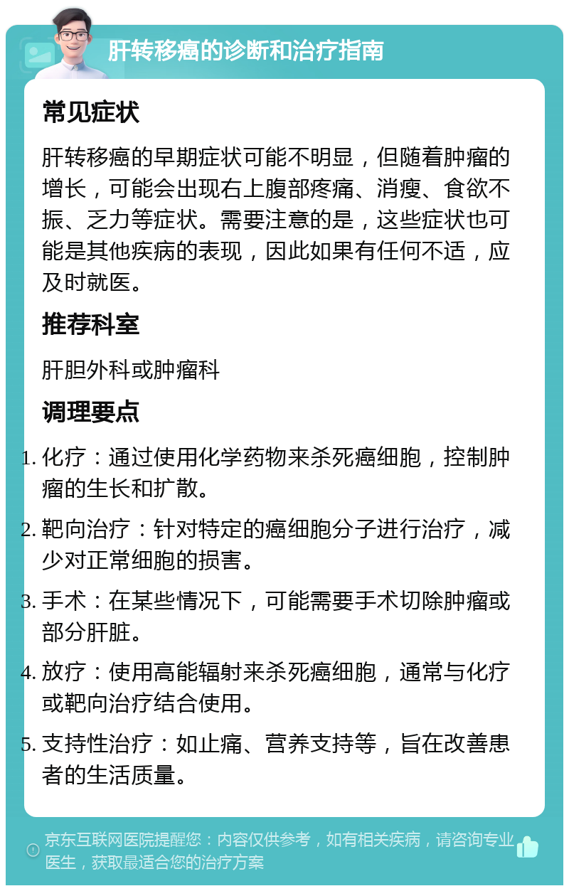 肝转移癌的诊断和治疗指南 常见症状 肝转移癌的早期症状可能不明显，但随着肿瘤的增长，可能会出现右上腹部疼痛、消瘦、食欲不振、乏力等症状。需要注意的是，这些症状也可能是其他疾病的表现，因此如果有任何不适，应及时就医。 推荐科室 肝胆外科或肿瘤科 调理要点 化疗：通过使用化学药物来杀死癌细胞，控制肿瘤的生长和扩散。 靶向治疗：针对特定的癌细胞分子进行治疗，减少对正常细胞的损害。 手术：在某些情况下，可能需要手术切除肿瘤或部分肝脏。 放疗：使用高能辐射来杀死癌细胞，通常与化疗或靶向治疗结合使用。 支持性治疗：如止痛、营养支持等，旨在改善患者的生活质量。