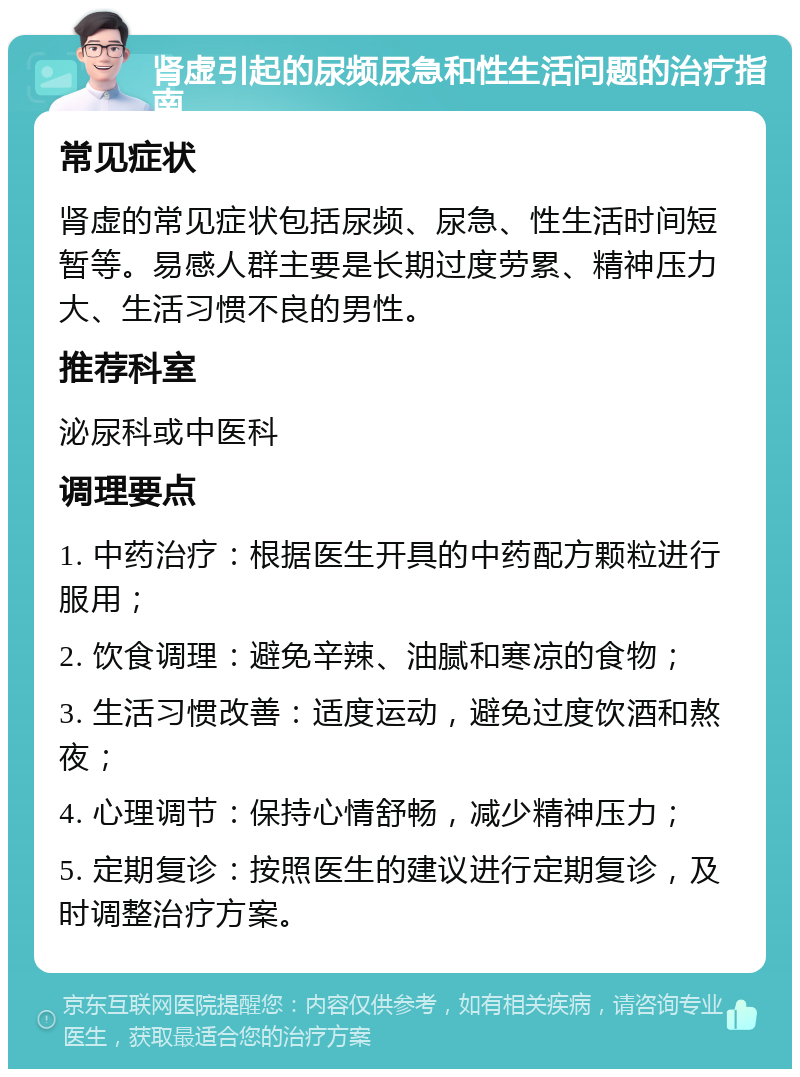 肾虚引起的尿频尿急和性生活问题的治疗指南 常见症状 肾虚的常见症状包括尿频、尿急、性生活时间短暂等。易感人群主要是长期过度劳累、精神压力大、生活习惯不良的男性。 推荐科室 泌尿科或中医科 调理要点 1. 中药治疗：根据医生开具的中药配方颗粒进行服用； 2. 饮食调理：避免辛辣、油腻和寒凉的食物； 3. 生活习惯改善：适度运动，避免过度饮酒和熬夜； 4. 心理调节：保持心情舒畅，减少精神压力； 5. 定期复诊：按照医生的建议进行定期复诊，及时调整治疗方案。