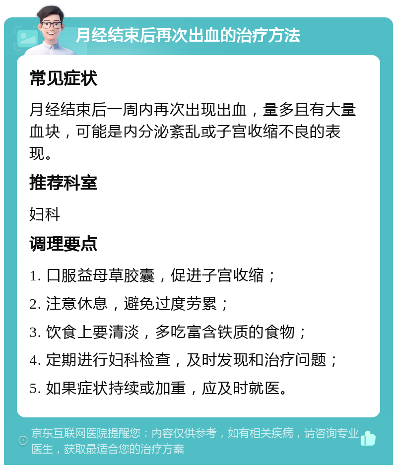 月经结束后再次出血的治疗方法 常见症状 月经结束后一周内再次出现出血，量多且有大量血块，可能是内分泌紊乱或子宫收缩不良的表现。 推荐科室 妇科 调理要点 1. 口服益母草胶囊，促进子宫收缩； 2. 注意休息，避免过度劳累； 3. 饮食上要清淡，多吃富含铁质的食物； 4. 定期进行妇科检查，及时发现和治疗问题； 5. 如果症状持续或加重，应及时就医。