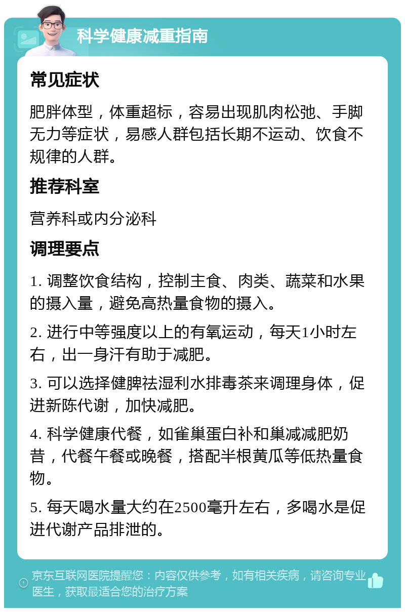 科学健康减重指南 常见症状 肥胖体型，体重超标，容易出现肌肉松弛、手脚无力等症状，易感人群包括长期不运动、饮食不规律的人群。 推荐科室 营养科或内分泌科 调理要点 1. 调整饮食结构，控制主食、肉类、蔬菜和水果的摄入量，避免高热量食物的摄入。 2. 进行中等强度以上的有氧运动，每天1小时左右，出一身汗有助于减肥。 3. 可以选择健脾祛湿利水排毒茶来调理身体，促进新陈代谢，加快减肥。 4. 科学健康代餐，如雀巢蛋白补和巢减减肥奶昔，代餐午餐或晚餐，搭配半根黄瓜等低热量食物。 5. 每天喝水量大约在2500毫升左右，多喝水是促进代谢产品排泄的。