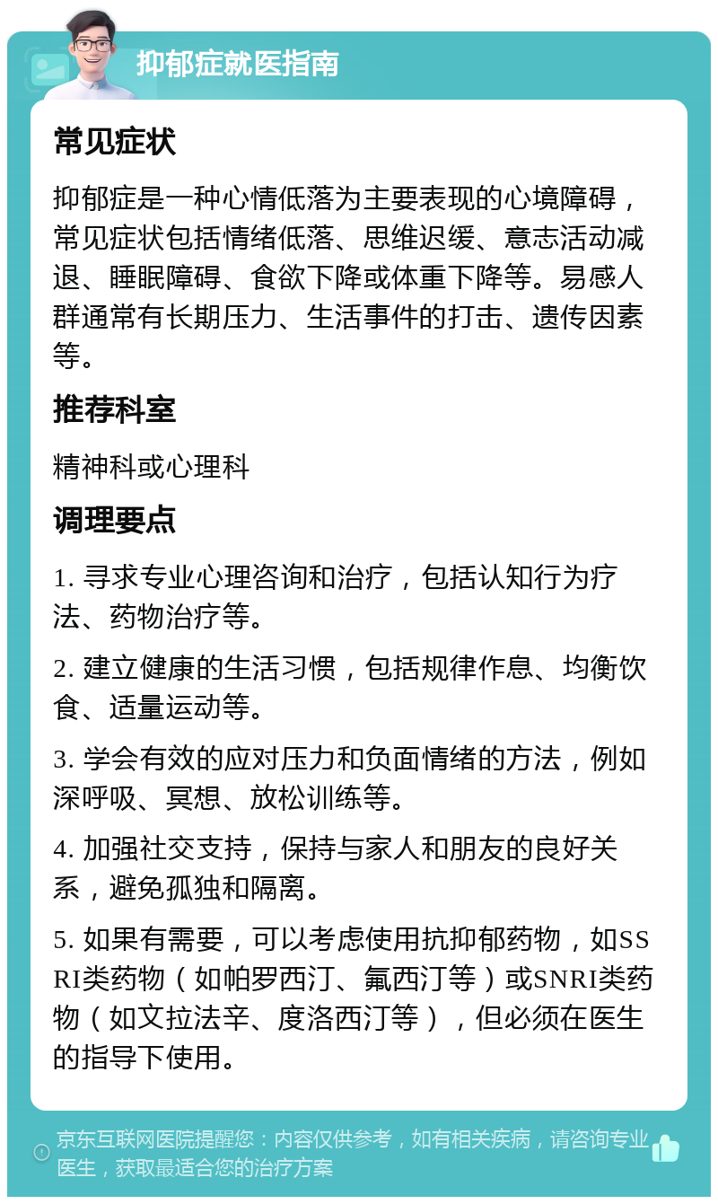 抑郁症就医指南 常见症状 抑郁症是一种心情低落为主要表现的心境障碍，常见症状包括情绪低落、思维迟缓、意志活动减退、睡眠障碍、食欲下降或体重下降等。易感人群通常有长期压力、生活事件的打击、遗传因素等。 推荐科室 精神科或心理科 调理要点 1. 寻求专业心理咨询和治疗，包括认知行为疗法、药物治疗等。 2. 建立健康的生活习惯，包括规律作息、均衡饮食、适量运动等。 3. 学会有效的应对压力和负面情绪的方法，例如深呼吸、冥想、放松训练等。 4. 加强社交支持，保持与家人和朋友的良好关系，避免孤独和隔离。 5. 如果有需要，可以考虑使用抗抑郁药物，如SSRI类药物（如帕罗西汀、氟西汀等）或SNRI类药物（如文拉法辛、度洛西汀等），但必须在医生的指导下使用。