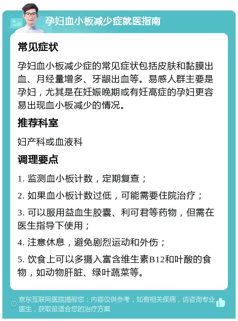 孕妇血小板减少症就医指南 常见症状 孕妇血小板减少症的常见症状包括皮肤和黏膜出血、月经量增多、牙龈出血等。易感人群主要是孕妇，尤其是在妊娠晚期或有妊高症的孕妇更容易出现血小板减少的情况。 推荐科室 妇产科或血液科 调理要点 1. 监测血小板计数，定期复查； 2. 如果血小板计数过低，可能需要住院治疗； 3. 可以服用益血生胶囊、利可君等药物，但需在医生指导下使用； 4. 注意休息，避免剧烈运动和外伤； 5. 饮食上可以多摄入富含维生素B12和叶酸的食物，如动物肝脏、绿叶蔬菜等。