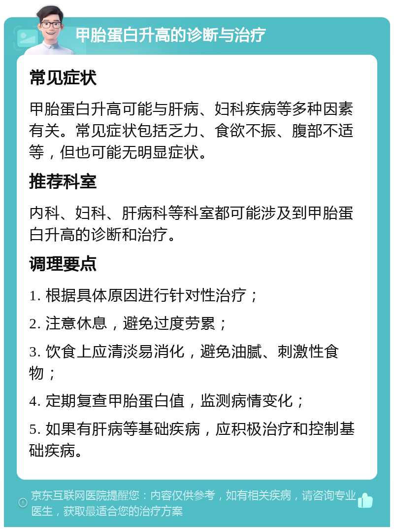 甲胎蛋白升高的诊断与治疗 常见症状 甲胎蛋白升高可能与肝病、妇科疾病等多种因素有关。常见症状包括乏力、食欲不振、腹部不适等，但也可能无明显症状。 推荐科室 内科、妇科、肝病科等科室都可能涉及到甲胎蛋白升高的诊断和治疗。 调理要点 1. 根据具体原因进行针对性治疗； 2. 注意休息，避免过度劳累； 3. 饮食上应清淡易消化，避免油腻、刺激性食物； 4. 定期复查甲胎蛋白值，监测病情变化； 5. 如果有肝病等基础疾病，应积极治疗和控制基础疾病。