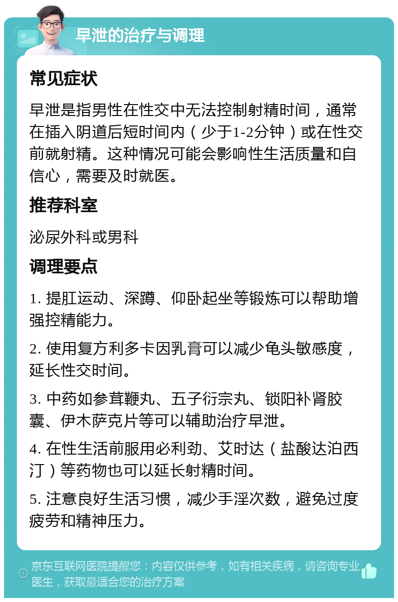 早泄的治疗与调理 常见症状 早泄是指男性在性交中无法控制射精时间，通常在插入阴道后短时间内（少于1-2分钟）或在性交前就射精。这种情况可能会影响性生活质量和自信心，需要及时就医。 推荐科室 泌尿外科或男科 调理要点 1. 提肛运动、深蹲、仰卧起坐等锻炼可以帮助增强控精能力。 2. 使用复方利多卡因乳膏可以减少龟头敏感度，延长性交时间。 3. 中药如参茸鞭丸、五子衍宗丸、锁阳补肾胶囊、伊木萨克片等可以辅助治疗早泄。 4. 在性生活前服用必利劲、艾时达（盐酸达泊西汀）等药物也可以延长射精时间。 5. 注意良好生活习惯，减少手淫次数，避免过度疲劳和精神压力。